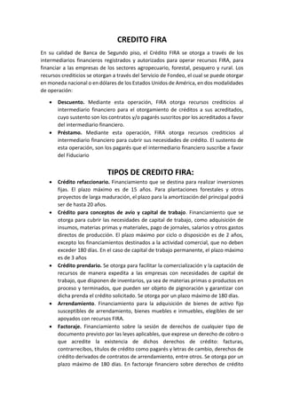 CREDITO FIRA
En su calidad de Banca de Segundo piso, el Crédito FIRA se otorga a través de los
intermediarios financieros registrados y autorizados para operar recursos FIRA, para
financiar a las empresas de los sectores agropecuario, forestal, pesquero y rural. Los
recursos crediticios se otorgan a través del Servicio de Fondeo, el cual se puede otorgar
en moneda nacional o en dólares de los Estados Unidos de América, en dos modalidades
de operación:
 Descuento. Mediante esta operación, FIRA otorga recursos crediticios al
intermediario financiero para el otorgamiento de créditos a sus acreditados,
cuyo sustento son los contratos y/o pagarés suscritos por los acreditados a favor
del intermediario financiero.
 Préstamo. Mediante esta operación, FIRA otorga recursos crediticios al
intermediario financiero para cubrir sus necesidades de crédito. El sustento de
esta operación, son los pagarés que el intermediario financiero suscribe a favor
del Fiduciario
TIPOS DE CREDITO FIRA:
 Crédito refaccionario. Financiamiento que se destina para realizar inversiones
fijas. El plazo máximo es de 15 años. Para plantaciones forestales y otros
proyectos de larga maduración, el plazo para la amortización del principal podrá
ser de hasta 20 años.
 Crédito para conceptos de avío y capital de trabajo. Financiamiento que se
otorga para cubrir las necesidades de capital de trabajo, como adquisición de
insumos, materias primas y materiales, pago de jornales, salarios y otros gastos
directos de producción. El plazo máximo por ciclo o disposición es de 2 años,
excepto los financiamientos destinados a la actividad comercial, que no deben
exceder 180 días. En el caso de capital de trabajo permanente, el plazo máximo
es de 3 años
 Crédito prendario. Se otorga para facilitar la comercialización y la captación de
recursos de manera expedita a las empresas con necesidades de capital de
trabajo, que disponen de inventarios, ya sea de materias primas o productos en
proceso y terminados, que pueden ser objeto de pignoración y garantizar con
dicha prenda el crédito solicitado. Se otorga por un plazo máximo de 180 días.
 Arrendamiento. Financiamiento para la adquisición de bienes de activo fijo
susceptibles de arrendamiento, bienes muebles e inmuebles, elegibles de ser
apoyados con recursos FIRA.
 Factoraje. Financiamiento sobre la sesión de derechos de cualquier tipo de
documento previsto por las leyes aplicables, que exprese un derecho de cobro o
que acredite la existencia de dichos derechos de crédito: facturas,
contrarrecibos, títulos de crédito como pagarés y letras de cambio, derechos de
crédito derivados de contratos de arrendamiento, entre otros. Se otorga por un
plazo máximo de 180 días. En factoraje financiero sobre derechos de crédito
 
