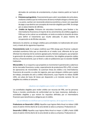 derivados de contratos de arrendamiento, el plazo máximo podrá ser hasta 8
años.
 Préstamo quirografario. Financiamiento para cubrir necesidades de corto plazo,
mediante créditos que las instituciones de banca múltiple otorgan a clientes que,
a su juicio, cuentan con reconocida solvencia económica y moral, con capacidad
de pago y cuyo destino son conceptos de inversión elegibles para FIRA. Se otorga
por un plazo máximo de 180 días.
 Crédito de liquidez. Préstamo de naturaleza transitoria, para fondear a los
intermediarios financieros el importe de los vencimientos de créditos pagados a
FIRA que no les cubran sus acreditados, en tanto se analiza la situación de éstos
para definir el tratamiento que resulte adecuado. El plazo máximo de
recuperación es de 90 días naturales.
Adicional a lo anterior, se otorgan créditos para actividades no tradicionales del sector
rural, a través de los siguientes Esquemas:
Financiamiento rural. Es el apoyo crediticio que FIRA otorga para financiar cualquier
actividad económica lícita que se desarrolla en el medio rural, diferente de las que
efectúan las empresas de los sectores agropecuario, forestal y pesquero, que propician
la generación de empleos y la reactivación económica. Son elegibles proyectos viables
técnica y financieramente, que se lleven a cabo en poblaciones que no excedan 50,000
habitantes.
Microcrédito. Es un esquema cuyo propósito es incrementar la penetración y cobertura
de los mercados financieros rurales, especialmente de productores PD1 y PD2, a través
de operaciones de microcrédito. Se autorizan líneas de crédito a los intermediarios
financieros de acuerdo a su plan de negocios, para que otorguen créditos para capital
de trabajo, conceptos de avío y crédito refaccionario, cuyo importe no rebase 20,000
UDIS, con plazo de hasta 18 meses por disposición y en moneda nacional. No son
elegibles los créditos al consumo.
¿Quiénes son elegibles para recibir un Crédito FIRA?
Los acreditados elegibles para recibir crédito con recursos de FIRA, son las personas
físicas o morales constituidas de conformidad con las leyes mexicanas, dedicadas a
actividades elegibles y que reúnan los requisitos definidos por el intermediario
financiero para beneficiarse y obligarse por el crédito.
Los acreditados se clasifican por su nivel de ingresos, de la siguiente manera:
Productores en Desarrollo 1 (PD1): Aquellos cuyo Ingreso Neto Anual no rebasa 1,000
veces el salario mínimo diario de la zona donde se ubica su empresa. Productores en
Desarrollo 2 (PD2): Aquellos cuyo Ingreso Neto Anual es mayor a 1,000 y hasta 3,000
veces el salario mínimo diario de la zona donde se ubica su empresa. Productores en
 