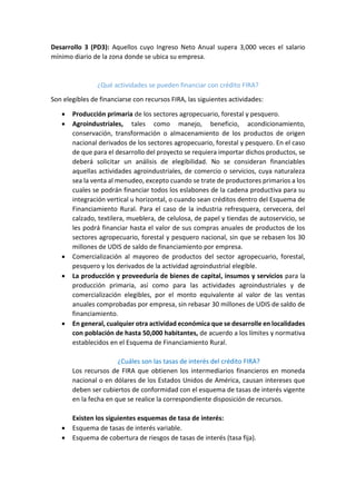 Desarrollo 3 (PD3): Aquellos cuyo Ingreso Neto Anual supera 3,000 veces el salario
mínimo diario de la zona donde se ubica su empresa.
¿Qué actividades se pueden financiar con crédito FIRA?
Son elegibles de financiarse con recursos FIRA, las siguientes actividades:
 Producción primaria de los sectores agropecuario, forestal y pesquero.
 Agroindustriales, tales como manejo, beneficio, acondicionamiento,
conservación, transformación o almacenamiento de los productos de origen
nacional derivados de los sectores agropecuario, forestal y pesquero. En el caso
de que para el desarrollo del proyecto se requiera importar dichos productos, se
deberá solicitar un análisis de elegibilidad. No se consideran financiables
aquellas actividades agroindustriales, de comercio o servicios, cuya naturaleza
sea la venta al menudeo, excepto cuando se trate de productores primarios a los
cuales se podrán financiar todos los eslabones de la cadena productiva para su
integración vertical u horizontal, o cuando sean créditos dentro del Esquema de
Financiamiento Rural. Para el caso de la industria refresquera, cervecera, del
calzado, textilera, mueblera, de celulosa, de papel y tiendas de autoservicio, se
les podrá financiar hasta el valor de sus compras anuales de productos de los
sectores agropecuario, forestal y pesquero nacional, sin que se rebasen los 30
millones de UDIS de saldo de financiamiento por empresa.
 Comercialización al mayoreo de productos del sector agropecuario, forestal,
pesquero y los derivados de la actividad agroindustrial elegible.
 La producción y proveeduría de bienes de capital, insumos y servicios para la
producción primaria, así como para las actividades agroindustriales y de
comercialización elegibles, por el monto equivalente al valor de las ventas
anuales comprobadas por empresa, sin rebasar 30 millones de UDIS de saldo de
financiamiento.
 En general, cualquier otra actividad económica que se desarrolle en localidades
con población de hasta 50,000 habitantes, de acuerdo a los límites y normativa
establecidos en el Esquema de Financiamiento Rural.
¿Cuáles son las tasas de interés del crédito FIRA?
Los recursos de FIRA que obtienen los intermediarios financieros en moneda
nacional o en dólares de los Estados Unidos de América, causan intereses que
deben ser cubiertos de conformidad con el esquema de tasas de interés vigente
en la fecha en que se realice la correspondiente disposición de recursos.
Existen los siguientes esquemas de tasa de interés:
 Esquema de tasas de interés variable.
 Esquema de cobertura de riesgos de tasas de interés (tasa fija).
 