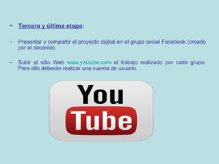 •

Tercera y última etapa:

-

Presentar y compartir el proyecto digital en el grupo social Facebook (creado
por el docente).

-

Subir al sitio Web www.youtube.com el trabajo realizado por cada grupo.
Para ello deberán realizar una cuenta de usuario.

 