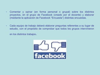 -

Comentar y opinar (en forma personal o grupal) sobre los distintos
proyectos, en el grupo de Facebook (creado por el docente) y elaborar
(mediante la aplicación de Facebook “Encuesta”) distintas encuestas.

-

Cada equipo de trabajo deberá elaborar preguntas referentes a su lugar de
estudio, con el propósito de comprobar que todos los grupos intervinieron
en los distintos trabajos.

 