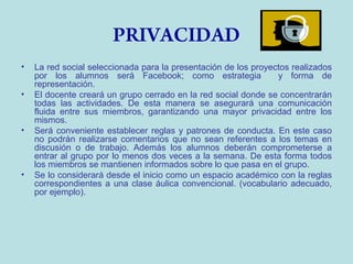 PRIVACIDAD
•
•

•

•

La red social seleccionada para la presentación de los proyectos realizados
por los alumnos será Facebook; como estrategia
y forma de
representación.
El docente creará un grupo cerrado en la red social donde se concentrarán
todas las actividades. De esta manera se asegurará una comunicación
fluida entre sus miembros, garantizando una mayor privacidad entre los
mismos.
Será conveniente establecer reglas y patrones de conducta. En este caso
no podrán realizarse comentarios que no sean referentes a los temas en
discusión o de trabajo. Además los alumnos deberán comprometerse a
entrar al grupo por lo menos dos veces a la semana. De esta forma todos
los miembros se mantienen informados sobre lo que pasa en el grupo.
Se lo considerará desde el inicio como un espacio académico con la reglas
correspondientes a una clase áulica convencional. (vocabulario adecuado,
por ejemplo).

 