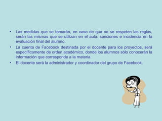 •

•

•

Las medidas que se tomarán, en caso de que no se respeten las reglas,
serán las mismas que se utilizan en el aula: sanciones e incidencia en la
evaluación final del alumno.
La cuenta de Facebook destinada por el docente para los proyectos, será
específicamente de orden académico, donde los alumnos sólo conocerán la
información que corresponde a la materia.
El docente será la administrador y coordinador del grupo de Facebook.

 
