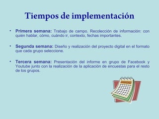 Tiempos de implementación
•

Primera semana: Trabajo de campo. Recolección de información: con
quién hablar, cómo, cuándo ir, contexto, fechas importantes.

•

Segunda semana: Diseño y realización del proyecto digital en el formato
que cada grupo seleccione.

•

Tercera semana: Presentación del informe en grupo de Facebook y
Youtube junto con la realización de la aplicación de encuestas para el resto
de los grupos.

 