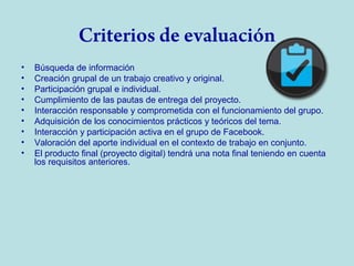 Criterios de evaluación
•
•
•
•
•
•
•
•
•

Búsqueda de información
Creación grupal de un trabajo creativo y original.
Participación grupal e individual.
Cumplimiento de las pautas de entrega del proyecto.
Interacción responsable y comprometida con el funcionamiento del grupo.
Adquisición de los conocimientos prácticos y teóricos del tema.
Interacción y participación activa en el grupo de Facebook.
Valoración del aporte individual en el contexto de trabajo en conjunto.
El producto final (proyecto digital) tendrá una nota final teniendo en cuenta
los requisitos anteriores.

 