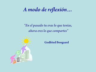 A modo de reflexión…
“En el pasado tu eras lo que tenías,
ahora eres lo que compartes”
Godfried Boogaard

 