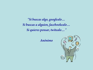 “Si buscas algo, googlealo…
Si buscas a alguien, facebookealo…
Si quieres pensar, twitealo…”
Anónimo

 