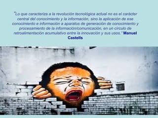 “Lo que caracteriza a la revolución tecnológica actual no es el carácter
central del conocimiento y la información, sino la aplicación de ese
conocimiento e información a aparatos de generación de conocimiento y
procesamiento de la información/comunicación, en un círculo de
retroalimentación acumulativo entre la innovación y sus usos.” Manuel
Castells

 