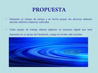 PROPUESTA
•

Mediante un trabajo de campo y en forma grupal, los alumnos deberán
abordar distintos espacios culturales.

•

Cada equipo de trabajo deberá elaborar un proyecto digital que será
expuesto en un grupo de Facebook y luego en el sitio web youtube.

 