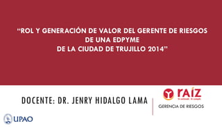 DOCENTE: DR. JENRY HIDALGO LAMA GERENCIA DE RIESGOS
“ROL Y GENERACIÓN DE VALOR DEL GERENTE DE RIESGOS
DE UNA EDPYME
DE LA CIUDAD DE TRUJILLO 2014”
 