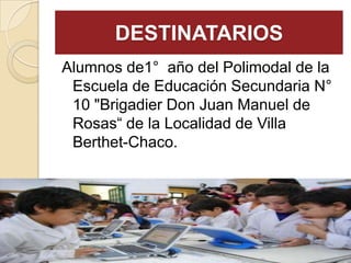 DESTINATARIOS
Alumnos de1° año del Polimodal de la
Escuela de Educación Secundaria N°
10 "Brigadier Don Juan Manuel de
Rosas“ de la Localidad de Villa
Berthet-Chaco.
 