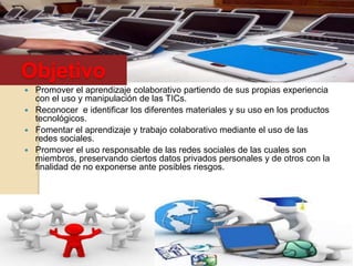 Objetivo
 Promover el aprendizaje colaborativo partiendo de sus propias experiencia
con el uso y manipulación de las TICs.
 Reconocer e identificar los diferentes materiales y su uso en los productos
tecnológicos.
 Fomentar el aprendizaje y trabajo colaborativo mediante el uso de las
redes sociales.
 Promover el uso responsable de las redes sociales de las cuales son
miembros, preservando ciertos datos privados personales y de otros con la
finalidad de no exponerse ante posibles riesgos.
 