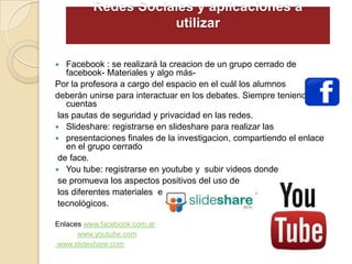 Redes Sociales y aplicaciones a
utilizar
 Facebook : se realizará la creacion de un grupo cerrado de
facebook- Materiales y algo más-
Por la profesora a cargo del espacio en el cuál los alumnos
deberán unirse para interactuar en los debates. Siempre teniendo en
cuentas
las pautas de seguridad y privacidad en las redes.
 Slideshare: registrarse en slideshare para realizar las
 presentaciones finales de la investigacion, compartiendo el enlace
en el grupo cerrado
de face.
 You tube: registrarse en youtube y subir videos donde
se promueva los aspectos positivos del uso de
los diferentes materiales en los distintos productos
tecnológicos.
Enlaces www.facebook.com.ar
www.youtube.com
www.slideshare.com
 