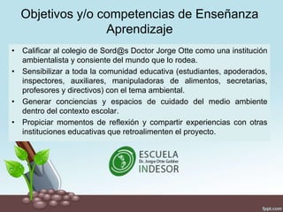 Objetivos y/o competencias de Enseñanza
Aprendizaje
• Calificar al colegio de Sord@s Doctor Jorge Otte como una institución
ambientalista y consiente del mundo que lo rodea.
• Sensibilizar a toda la comunidad educativa (estudiantes, apoderados,
inspectores, auxiliares, manipuladoras de alimentos, secretarias,
profesores y directivos) con el tema ambiental.
• Generar conciencias y espacios de cuidado del medio ambiente
dentro del contexto escolar.
• Propiciar momentos de reflexión y compartir experiencias con otras
instituciones educativas que retroalimenten el proyecto.
 