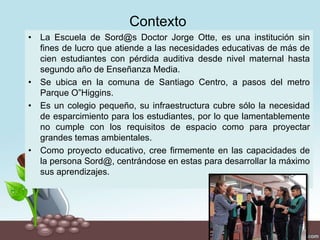 Contexto
• La Escuela de Sord@s Doctor Jorge Otte, es una institución sin
fines de lucro que atiende a las necesidades educativas de más de
cien estudiantes con pérdida auditiva desde nivel maternal hasta
segundo año de Enseñanza Media.
• Se ubica en la comuna de Santiago Centro, a pasos del metro
Parque O”Higgins.
• Es un colegio pequeño, su infraestructura cubre sólo la necesidad
de esparcimiento para los estudiantes, por lo que lamentablemente
no cumple con los requisitos de espacio como para proyectar
grandes temas ambientales.
• Como proyecto educativo, cree firmemente en las capacidades de
la persona Sord@, centrándose en estas para desarrollar la máximo
sus aprendizajes.
 