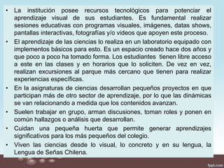 • La institución posee recursos tecnológicos para potenciar el
aprendizaje visual de sus estudiantes. Es fundamental realizar
sesiones educativas con programas visuales, imágenes, datas shows,
pantallas interactivas, fotografías y/o videos que apoyen este proceso.
• El aprendizaje de las ciencias lo realiza en un laboratorio equipado con
implementos básicos para esto. Es un espacio creado hace dos años y
que poco a poco ha tomado forma. Los estudiantes tienen libre acceso
a este en las clases y en horarios que lo soliciten. De vez en vez,
realizan excursiones al parque más cercano que tienen para realizar
experiencias específicas.
• En la asignaturas de ciencias desarrollan pequeños proyectos en que
participan más de otro sector de aprendizaje, por lo que las dinámicas
se van relacionando a medida que los contenidos avanzan.
• Suelen trabajar en grupo, arman discusiones, toman roles y ponen en
común hallazgos o análisis que desarrollan.
• Cuidan una pequeña huerta que permite generar aprendizajes
significativos para los más pequeños del colegio.
• Viven las ciencias desde lo visual, lo concreto y en su lengua, la
Lengua de Señas Chilena.
 