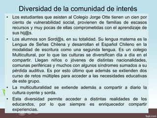 Diversidad de la comunidad de interés
• Los estudiantes que asisten al Colegio Jorge Otte tienen un cien por
ciento de vulnerabilidad social, provienen de familias de escasos
recursos y muy pocas de ellas comprometidas con el aprendizaje de
sus hij@s.
• Los alumnos son Sord@s, en su totalidad. Su lengua materna es la
Lengua de Señas Chilena y desarrollan el Español Chileno en la
modalidad de escritura como una segunda lengua. Es un colegio
Multicultural, por lo que las culturas se diversifican día a día en el
compartir. Llegan niños o jóvenes de distintas nacionalidades,
comunas periféricas y muchos con algunos síndromes sumados a su
pérdida auditiva. Es por esto último que además se extienden dos
curso de retos múltiples para acceder a las necesidades educativas
de este grupo.
• La multiculturalidad se extiende además a compartir a diario la
cultura oyente y sorda.
• Esta diversidad permite acceder a distintas realidades de los
educandos, por lo que siempre es enriquecedor compartir
experiencias.
 