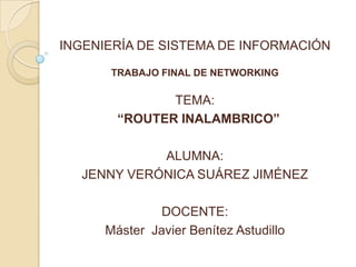 INGENIERÍA DE SISTEMA DE INFORMACIÓN

       TRABAJO FINAL DE NETWORKING

               TEMA:
        “ROUTER INALAMBRICO”

            ALUMNA:
  JENNY VERÓNICA SUÁREZ JIMÉNEZ

               DOCENTE:
      Máster Javier Benítez Astudillo
 