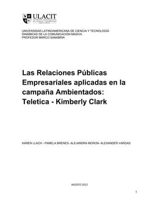 UNIVERSIDAD LATINOAMERICANA DE CIENCIA Y TECNOLOGÍA
DINÁMICAS DE LA COMUNICACIÓN MASIVA
PROFESOR MARCO SANABRIA




Las Relaciones Públicas
Empresariales aplicadas en la
campaña Ambientados:
Teletica - Kimberly Clark




KAREN LLACH - PAMELA BRENES- ALEJANDRA MORÚN- ALEXANDER VARGAS




                            AGOSTO 2012

                                                                 1
 