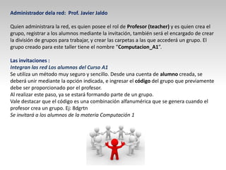 Administrador dela red: Prof. Javier Jaldo
Quien administrara la red, es quien posee el rol de Profesor (teacher) y es quien crea el
grupo, registrar a los alumnos mediante la invitación, también será el encargado de crear
la división de grupos para trabajar, y crear las carpetas a las que accederá un grupo. El
grupo creado para este taller tiene el nombre “Computacion_A1”.
Las invitaciones :
Integran las red Los alumnos del Curso A1
Se utiliza un método muy seguro y sencillo. Desde una cuenta de alumno creada, se
deberá unir mediante la opción indicada, e ingresar el código del grupo que previamente
debe ser proporcionado por el profesor.
Al realizar este paso, ya se estará formando parte de un grupo.
Vale destacar que el código es una combinación alfanumérica que se genera cuando el
profesor crea un grupo. Ej: 8dgrtn
Se invitará a los alumnos de la materia Computación 1
 