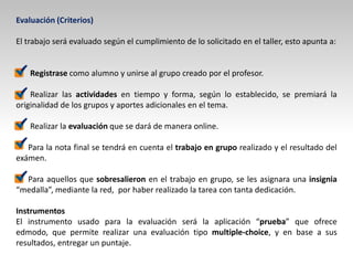 Evaluación (Criterios)
El trabajo será evaluado según el cumplimiento de lo solicitado en el taller, esto apunta a:
Registrase como alumno y unirse al grupo creado por el profesor.
Realizar las actividades en tiempo y forma, según lo establecido, se premiará la
originalidad de los grupos y aportes adicionales en el tema.
Realizar la evaluación que se dará de manera online.
Para la nota final se tendrá en cuenta el trabajo en grupo realizado y el resultado del
exámen.
Para aquellos que sobresalieron en el trabajo en grupo, se les asignara una insignia
“medalla”, mediante la red, por haber realizado la tarea con tanta dedicación.
Instrumentos
El instrumento usado para la evaluación será la aplicación “prueba” que ofrece
edmodo, que permite realizar una evaluación tipo multiple-choice, y en base a sus
resultados, entregar un puntaje.
 