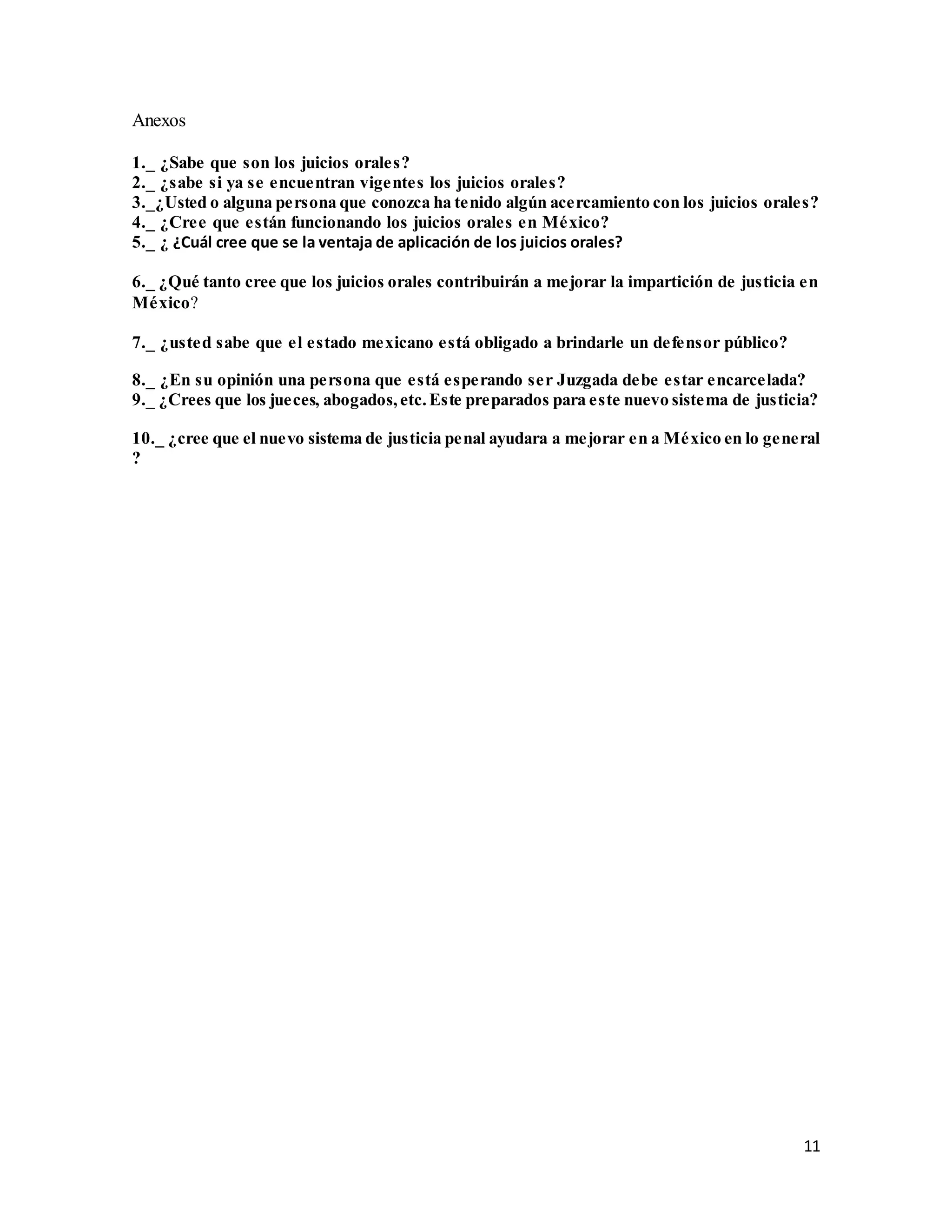 11
Anexos
1._ ¿Sabe que son los juicios orales?
2._ ¿sabe si ya se encuentran vigentes los juicios orales?
3._¿Usted o alguna persona que conozca ha tenido algún acercamiento con los juicios orales?
4._ ¿Cree que están funcionando los juicios orales en México?
5._ ¿ ¿Cuál cree que se la ventaja de aplicación de los juicios orales?
6._ ¿Qué tanto cree que los juicios orales contribuirán a mejorar la impartición de justicia en
México?
7._ ¿usted sabe que el estado mexicano está obligado a brindarle un defensor público?
8._ ¿En su opinión una persona que está esperando ser Juzgada debe estar encarcelada?
9._ ¿Crees que los jueces, abogados,etc.Este preparados para este nuevo sistema de justicia?
10._ ¿cree que el nuevo sistema de justicia penal ayudara a mejorar en a México en lo general
?
 