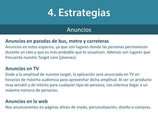 Anuncios en paradas de bus, metro y carreteras
Anuncios en estos espacios, ya que son lugares donde las personas permanecen
durante un rato y que es más probable que lo visualicen. Además son lugares que
frecuenta nuestro Target core (jóvenes).
Anuncios en TV
Dado a la amplitud de nuestro target, la aplicación será anunciada en TV en
horarios de máxima audiencia para aprovechar dicha amplitud. Al ser un producto
muy versátil y de interés para cualquier tipo de persona, nos interesa llegar a un
máximo número de personas.
Anuncios en la web
Nos anunciaremos en páginas afines de moda, personalización, diseño o compras.
Anuncios
 