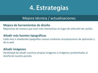 Mejora de herramientas de diseño
Mejorarlas de manera que sean más interactivas en lugar de selección de casillas
Añadir más fuentes tipográficas
Cada mes ir añadiendo tipografías nuevas mediante actualizaciones de aplicación y
de la web
Añadir imágenes
Posibilidad de añadir nuestras propias imágenes o imágenes prediseñadas al
diseño de nuestra prenda
Mejora técnica / actualizaciones
 