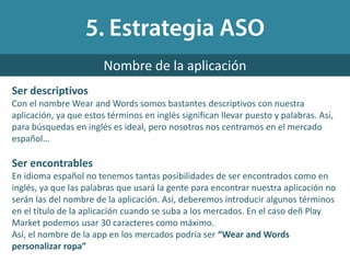 Ser descriptivos
Con el nombre Wear and Words somos bastantes descriptivos con nuestra
aplicación, ya que estos términos en inglés significan llevar puesto y palabras. Así,
para búsquedas en inglés es ideal, pero nosotros nos centramos en el mercado
español…
Ser encontrables
En idioma español no tenemos tantas posibilidades de ser encontrados como en
inglés, ya que las palabras que usará la gente para encontrar nuestra aplicación no
serán las del nombre de la aplicación. Así, deberemos introducir algunos términos
en el título de la aplicación cuando se suba a los mercados. En el caso deñ Play
Market podemos usar 30 caracteres como máximo.
Así, el nombre de la app en los mercados podría ser “Wear and Words
personalizar ropa”
Nombre de la aplicación
 