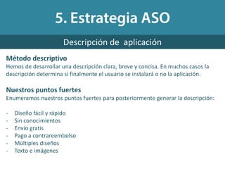Método descriptivo
Hemos de desarrollar una descripción clara, breve y concisa. En muchos casos la
descripción determina si finalmente el usuario se instalará o no la aplicación.
Nuestros puntos fuertes
Enumeramos nuestros puntos fuertes para posteriormente generar la descripción:
- Diseño fácil y rápido
- Sin conocimientos
- Envío gratis
- Pago a contrareembolso
- Múltiples diseños
- Texto e imágenes
Descripción de aplicación
 