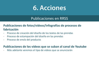 Publicaciones de fotos/videos/infografías de procesos de
fabricación
- Proceso de creación del diseño de los textos de las prendas
- Proceso de estampación del diseño en las prendas
- Proceso de envío del producto
Publicaciones de los videos que se suban al canal de Youtube
- Más adelante veremos el tipo de videos que se anunciarán
Publicaciones en RRSS
 