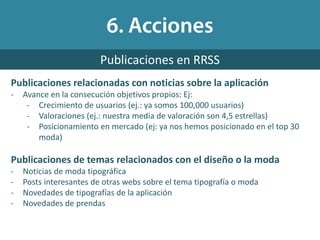 Publicaciones relacionadas con noticias sobre la aplicación
- Avance en la consecución objetivos propios: Ej:
- Crecimiento de usuarios (ej.: ya somos 100,000 usuarios)
- Valoraciones (ej.: nuestra media de valoración son 4,5 estrellas)
- Posicionamiento en mercado (ej: ya nos hemos posicionado en el top 30
moda)
Publicaciones de temas relacionados con el diseño o la moda
- Noticias de moda tipográfica
- Posts interesantes de otras webs sobre el tema tipografía o moda
- Novedades de tipografías de la aplicación
- Novedades de prendas
Publicaciones en RRSS
 