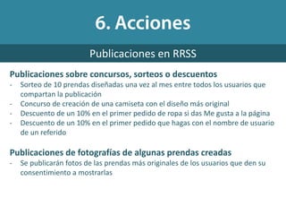 Publicaciones sobre concursos, sorteos o descuentos
- Sorteo de 10 prendas diseñadas una vez al mes entre todos los usuarios que
compartan la publicación
- Concurso de creación de una camiseta con el diseño más original
- Descuento de un 10% en el primer pedido de ropa si das Me gusta a la página
- Descuento de un 10% en el primer pedido que hagas con el nombre de usuario
de un referido
Publicaciones de fotografías de algunas prendas creadas
- Se publicarán fotos de las prendas más originales de los usuarios que den su
consentimiento a mostrarlas
Publicaciones en RRSS
 