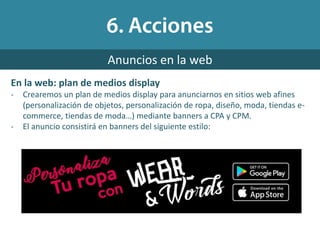 Anuncios en la web
En la web: plan de medios display
- Crearemos un plan de medios display para anunciarnos en sitios web afines
(personalización de objetos, personalización de ropa, diseño, moda, tiendas e-
commerce, tiendas de moda…) mediante banners a CPA y CPM.
- El anuncio consistirá en banners del siguiente estilo:
 