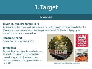 Jóvenes, nuestro target core
Al ser una de las pocas aplicaciones que permite el pago a contra reembolso, los
jóvenes se convierten en nuestro target principal al facilitarles el pago y no
necesitar una tarjeta de crédito.
Jóvenes
Rango de edad
Desde los 14 hasta los 24 años.
Tendencia
Conocedores del tipo de producto que
se vende en la app (con tipografías
como las siguientes), como en las
tiendas de moda o imágenes vistas en
las RRSS. Imágenes con tipografía compuesta
 