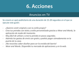 Anuncios en TV
Se creará un spot publicitario de una duración de 15-20 segundos en el que se
ejecute este guión:
- ¿Quieres vestir original y con tu estilo propio?
- Crea tus prendas con texto y estilo personalizado gracias a Wear and Words, la
aplicación de moda del momento.
- Muy fácil de utilizar y crea tu prenda en pocos segundos.
- Además los gastos de envío son gratis y podrás pagar cómodamente en la
puerta de tu casa.
- ¡No necesitas saber diseñar para ser la envidia del barrio!
- Wear and Words. Disponible tu mercado de aplicaciones y en la web.
 