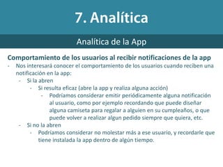 Comportamiento de los usuarios al recibir notificaciones de la app
- Nos interesará conocer el comportamiento de los usuarios cuando reciben una
notificación en la app:
- Si la abren
- Si resulta eficaz (abre la app y realiza alguna acción)
- Podríamos considerar emitir periódicamente alguna notificación
al usuario, como por ejemplo recordando que puede diseñar
alguna camiseta para regalar a alguien en su cumpleaños, o que
puede volver a realizar algun pedido siempre que quiera, etc.
- Si no la abren
- Podríamos considerar no molestar más a ese usuario, y recordarle que
tiene instalada la app dentro de algún tiempo.
Analítica de la App
 