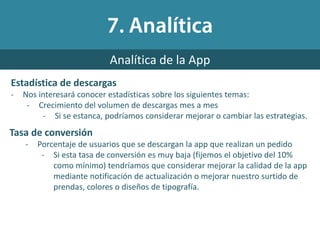 Estadística de descargas
- Nos interesará conocer estadísticas sobre los siguientes temas:
- Crecimiento del volumen de descargas mes a mes
- Si se estanca, podríamos considerar mejorar o cambiar las estrategias.
Analítica de la App
Tasa de conversión
- Porcentaje de usuarios que se descargan la app que realizan un pedido
- Si esta tasa de conversión es muy baja (fijemos el objetivo del 10%
como mínimo) tendríamos que considerar mejorar la calidad de la app
mediante notificación de actualización o mejorar nuestro surtido de
prendas, colores o diseños de tipografía.
 