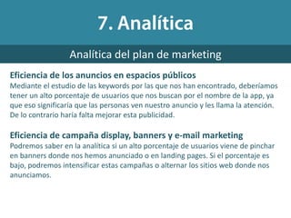 Eficiencia de los anuncios en espacios públicos
Mediante el estudio de las keywords por las que nos han encontrado, deberíamos
tener un alto porcentaje de usuarios que nos buscan por el nombre de la app, ya
que eso significaría que las personas ven nuestro anuncio y les llama la atención.
De lo contrario haría falta mejorar esta publicidad.
Eficiencia de campaña display, banners y e-mail marketing
Podremos saber en la analítica si un alto porcentaje de usuarios viene de pinchar
en banners donde nos hemos anunciado o en landing pages. Si el porcentaje es
bajo, podremos intensificar estas campañas o alternar los sitios web donde nos
anunciamos.
Analítica del plan de marketing
 