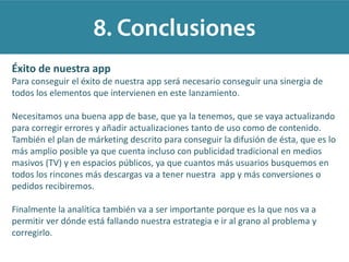 Éxito de nuestra app
Para conseguir el éxito de nuestra app será necesario conseguir una sinergia de
todos los elementos que intervienen en este lanzamiento.
Necesitamos una buena app de base, que ya la tenemos, que se vaya actualizando
para corregir errores y añadir actualizaciones tanto de uso como de contenido.
También el plan de márketing descrito para conseguir la difusión de ésta, que es lo
más amplio posible ya que cuenta incluso con publicidad tradicional en medios
masivos (TV) y en espacios públicos, ya que cuantos más usuarios busquemos en
todos los rincones más descargas va a tener nuestra app y más conversiones o
pedidos recibiremos.
Finalmente la analítica también va a ser importante porque es la que nos va a
permitir ver dónde está fallando nuestra estrategia e ir al grano al problema y
corregirlo.
 