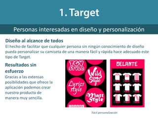 Diseño al alcance de todos
El hecho de facilitar que cualquier persona sin ningún conocimiento de diseño
pueda personalizar su camiseta de una manera fácil y rápida hace adecuado este
tipo de Target.
Personas interesadas en diseño y personalización
Fácil personalización
Resultados sin
esfuerzo
Gracias a las extensas
posibilidades que ofrece la
aplicación podemos crear
nuestro producto de
manera muy sencilla.
 