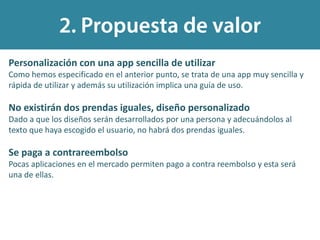 Personalización con una app sencilla de utilizar
Como hemos especificado en el anterior punto, se trata de una app muy sencilla y
rápida de utilizar y además su utilización implica una guía de uso.
No existirán dos prendas iguales, diseño personalizado
Dado a que los diseños serán desarrollados por una persona y adecuándolos al
texto que haya escogido el usuario, no habrá dos prendas iguales.
Se paga a contrareembolso
Pocas aplicaciones en el mercado permiten pago a contra reembolso y esta será
una de ellas.
 