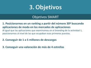 1. Posicionarnos en un ranking a partir del número 30º buscando
aplicaciones de moda en los mercados de aplicaciones
Al igual que las aplicaciones que examinamos en el branding de la actividad 1,
posicionarnos al nivel de las que ocupaban esos primeros puestos.
2. Conseguir de 1 a 5 millones de descargas
3. Conseguir una valoración de más de 4 estrellas
Objetivos SMART
 