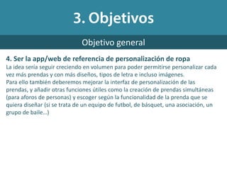 4. Ser la app/web de referencia de personalización de ropa
La idea sería seguir creciendo en volumen para poder permitirse personalizar cada
vez más prendas y con más diseños, tipos de letra e incluso imágenes.
Para ello también deberemos mejorar la interfaz de personalización de las
prendas, y añadir otras funciones útiles como la creación de prendas simultáneas
(para aforos de personas) y escoger según la funcionalidad de la prenda que se
quiera diseñar (si se trata de un equipo de futbol, de básquet, una asociación, un
grupo de baile…)
Objetivo general
 