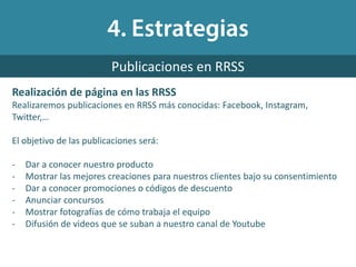 Realización de página en las RRSS
Realizaremos publicaciones en RRSS más conocidas: Facebook, Instagram,
Twitter,…
El objetivo de las publicaciones será:
- Dar a conocer nuestro producto
- Mostrar las mejores creaciones para nuestros clientes bajo su consentimiento
- Dar a conocer promociones o códigos de descuento
- Anunciar concursos
- Mostrar fotografías de cómo trabaja el equipo
- Difusión de videos que se suban a nuestro canal de Youtube
Publicaciones en RRSS
 
