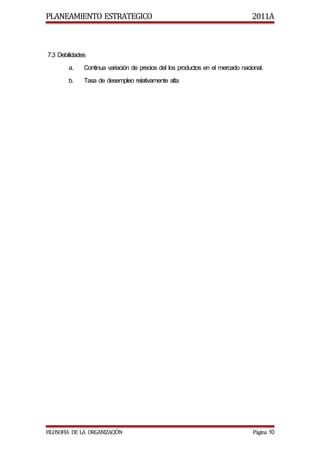 PLANEAMIENTO ESTRATEGICO                                                        2011A



7.3 Debilidades
        a.    Continua variación de precios del los productos en el mercado nacional.
        b.    Tasa de desempleo relativamente alta




FILOSOFIA DE LA ORGANIZACIÓN                                                    Página 10
 