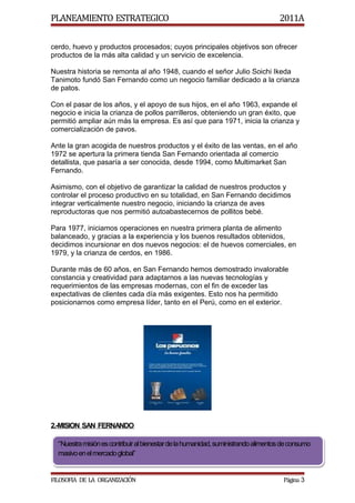 PLANEAMIENTO ESTRATEGICO                                                            2011A

cerdo, huevo y productos procesados; cuyos principales objetivos son ofrecer
productos de la más alta calidad y un servicio de excelencia.

Nuestra historia se remonta al año 1948, cuando el señor Julio Soichi Ikeda
Tanimoto fundó San Fernando como un negocio familiar dedicado a la crianza
de patos.

Con el pasar de los años, y el apoyo de sus hijos, en el año 1963, expande el
negocio e inicia la crianza de pollos parrilleros, obteniendo un gran éxito, que
permitió ampliar aún más la empresa. Es así que para 1971, inicia la crianza y
comercialización de pavos.

Ante la gran acogida de nuestros productos y el éxito de las ventas, en el año
1972 se apertura la primera tienda San Fernando orientada al comercio
detallista, que pasaría a ser conocida, desde 1994, como Multimarket San
Fernando.

Asimismo, con el objetivo de garantizar la calidad de nuestros productos y
controlar el proceso productivo en su totalidad, en San Fernando decidimos
integrar verticalmente nuestro negocio, iniciando la crianza de aves
reproductoras que nos permitió autoabastecernos de pollitos bebé.

Para 1977, iniciamos operaciones en nuestra primera planta de alimento
balanceado, y gracias a la experiencia y los buenos resultados obtenidos,
decidimos incursionar en dos nuevos negocios: el de huevos comerciales, en
1979, y la crianza de cerdos, en 1986.

Durante más de 60 años, en San Fernando hemos demostrado invalorable
constancia y creatividad para adaptarnos a las nuevas tecnologías y
requerimientos de las empresas modernas, con el fin de exceder las
expectativas de clientes cada día más exigentes. Esto nos ha permitido
posicionarnos como empresa líder, tanto en el Perú, como en el exterior.




2.-MISION SAN FERNANDO

  “Nuestra misión es contribuir al bienestar de la humanidad, suministrando alimentos de consumo
  masivo en el mercado global”


FILOSOFIA DE LA ORGANIZACIÓN                                                         Página 3
 