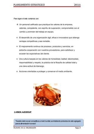 PLANEAMIENTO ESTRATEGICO                                                             2011A




Para lograr el éxito contamos con:


    Un personal calificado que practique los valores de la empresa,
       además, competente, con espíritu de superación, comprometido con el
       cambio y promotor del trabajo en equipo.


    El desarrollo de una organización ágil, eficaz e innovadora que obtenga

       ventajas competitivas y sea rentable.

    El mejoramiento continuo de procesos, productos y servicios, en

       estrecha cooperación con nuestros proveedores, para satisfacer y
       exceder las expectativas del cliente.

    Una cultura basada en los valores de honestidad, lealtad, laboriosidad,

       responsabilidad y respeto, la práctica de la filosofía de calidad total y
       una clara actitud de liderazgo.

    Acciones orientadas a proteger y conservar el medio ambiente.




3.-VISION AJEGROUP



  “Nuestra visión es ser competitivos a nivel mundial, suministrando productos de valor agregado
  “Nuestra visión es ser competitivos a nivel mundial, suministrando productos de valor agregado
  para la alimentación humana”
  para la alimentación humana”

FILOSOFIA DE LA ORGANIZACIÓN                                                           Página 4
 