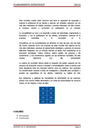 PLANEAMIENTO ESTRATEGICO                                                         2011A




      Para concretar nuestra visión, tenemos que tener la capacidad de conquistar y
      sostener la preferencia de los clientes y además, ser rentables, operando con los
      más altos estándares en calidad, procesos y servicios relevantes; de esta manera,
      la empresa crecerá y aumentará su participación en el mercado.

      La competitividad se crea y se desarrolla a través del aprendizaje, mejoramiento e
      innovación, y con la participación de los clientes, proveedores, personal de la
      empresa,         accionistas      y        la       comunidad         en        sí.

      Competimos con los suministradores de alimentos no solo del país, sino del resto
      del mundo, operando como una empresa de clase mundial. Nos regimos por los
      más altos estándares: procesos de planeamiento estratégico y gerencia de recursos
      totalmente integrados, con un enfoque intensivo al cliente. Nos sustentamos en la
      innovación tecnológica, mejora continua, óptima gestión del personal y del
      conocimiento; y nos mantenemos vigentes con las tendencias mundiales. De esta
      manera,            obtenemos            una             alta          productividad.

      La cadena de suministro abarca desde la recepción del pedido, pasando por los
      procesos de producción animal e industrial y comercialización, hasta el servicio post
      venta atendiendo tanto los mercados internos como los externos. Son productos
      con transformación creados a través de investigación y desarrollo para complacer y
      exceder las expectativas de los clientes, mejorando su calidad de vida.

      Nos dedicamos a satisfacer las necesidades de alimentación de las personas,
      acorde a los nuevos hábitos alimentarios y en todas las oportunidades de consumo
      masivo, en los hogares o fuera de ellos.




4.-VALORES

    Honestidad
    Creatividad



FILOSOFIA DE LA ORGANIZACIÓN                                                       Página 5
 