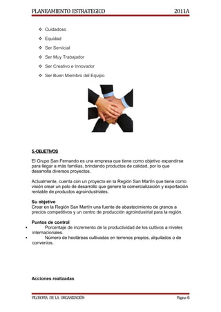 PLANEAMIENTO ESTRATEGICO                                                2011A


        Cuidadoso

        Equidad

        Ser Servicial

        Ser Muy Trabajador

        Ser Creativo e Innovador

        Ser Buen Miembro del Equipo




    5.-OBJETIVOS

    El Grupo San Fernando es una empresa que tiene como objetivo expandirse
    para llegar a más familias, brindando productos de calidad, por lo que
    desarrolla diversos proyectos.

    Actualmente, cuenta con un proyecto en la Región San Martín que tiene como
    visión crear un polo de desarrollo que genere la comercialización y exportación
    rentable de productos agroindustriales.

    Su objetivo
    Crear en la Región San Martín una fuente de abastecimiento de granos a
    precios competitivos y un centro de producción agroindustrial para la región.

  Puntos de control
        Porcentaje de incremento de la productividad de los cultivos a niveles
  internacionales.
        Número de hectáreas cultivadas en terrenos propios, alquilados o de
  convenios.




    Acciones realizadas



    FILOSOFIA DE LA ORGANIZACIÓN                                              Página 6
 